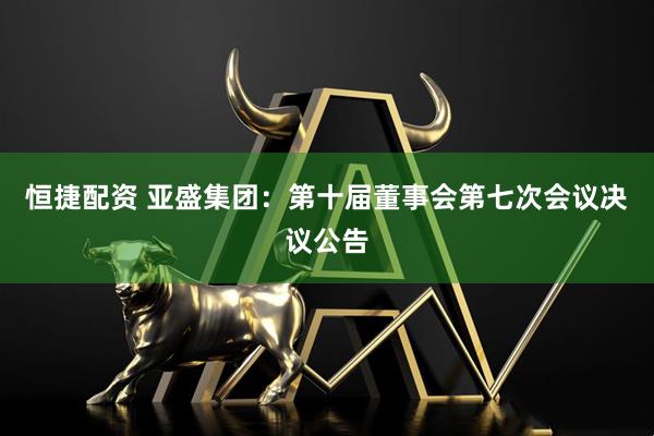 恒捷配资 亚盛集团：第十届董事会第七次会议决议公告