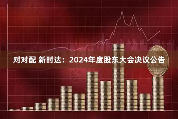 对对配 新时达：2024年度股东大会决议公告