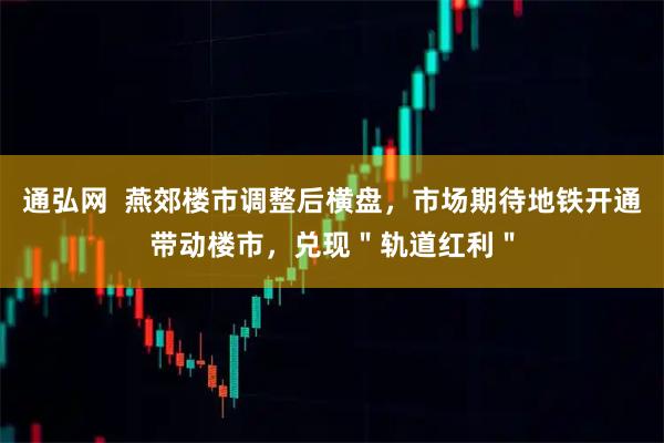 通弘网  燕郊楼市调整后横盘，市场期待地铁开通带动楼市，兑现＂轨道红利＂