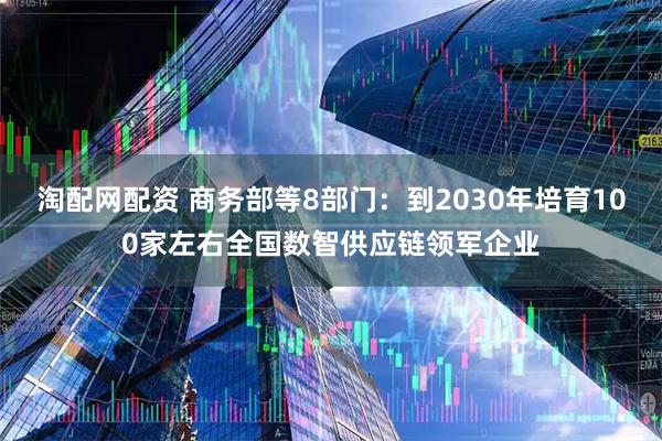 淘配网配资 商务部等8部门：到2030年培育100家左右全国数智供应链领军企业
