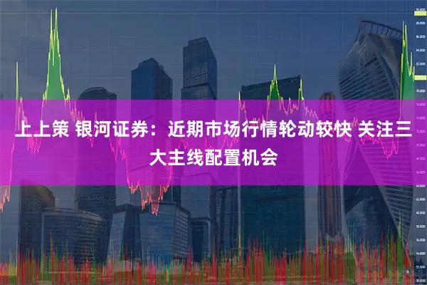 上上策 银河证券：近期市场行情轮动较快 关注三大主线配置机会