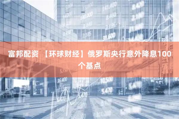 富邦配资 【环球财经】俄罗斯央行意外降息100个基点