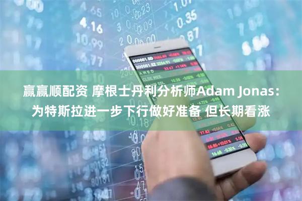 赢赢顺配资 摩根士丹利分析师Adam Jonas：为特斯拉进一步下行做好准备 但长期看涨