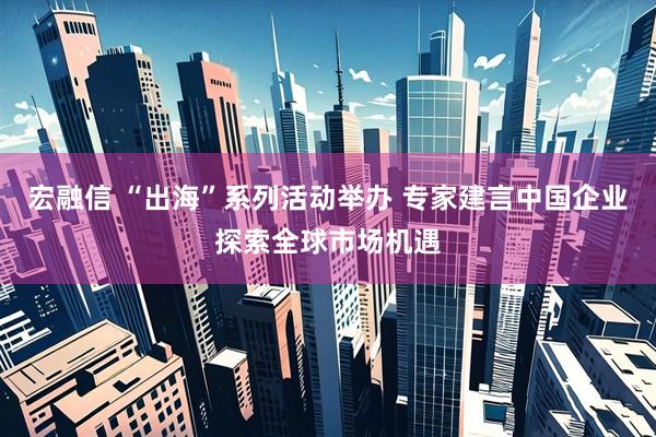 宏融信 “出海”系列活动举办 专家建言中国企业探索全球市场机遇