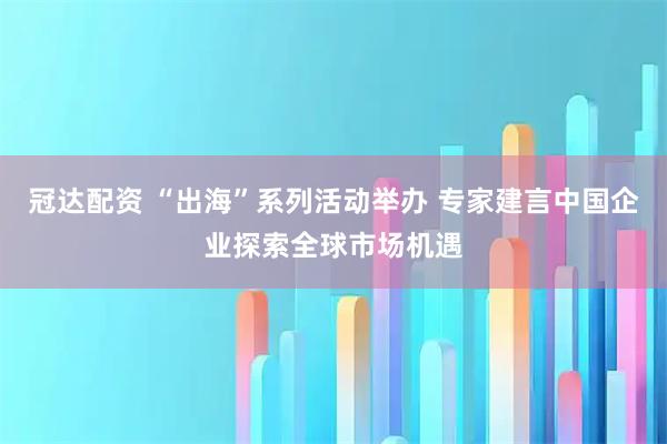 冠达配资 “出海”系列活动举办 专家建言中国企业探索全球市场机遇