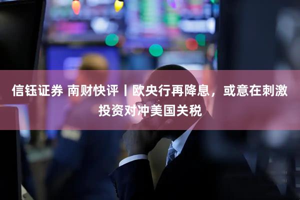 信钰证券 南财快评丨欧央行再降息，或意在刺激投资对冲美国关税