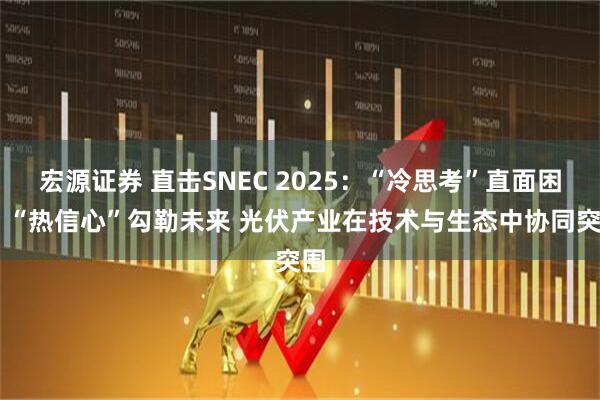 宏源证券 直击SNEC 2025：“冷思考”直面困境 “热信心”勾勒未来 光伏产业在技术与生态中协同突围