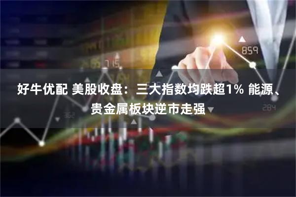 好牛优配 美股收盘：三大指数均跌超1% 能源、贵金属板块逆市走强