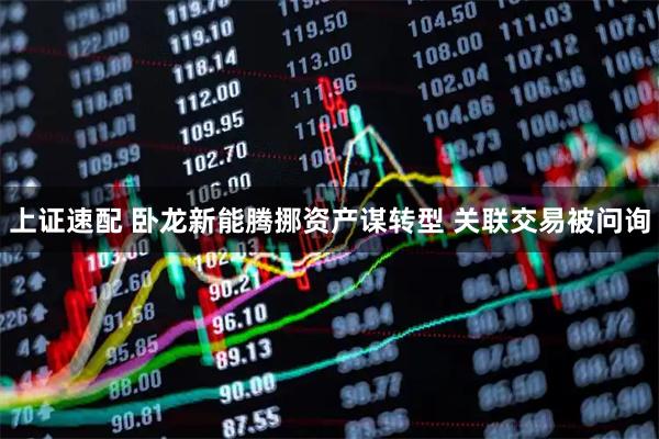 上证速配 卧龙新能腾挪资产谋转型 关联交易被问询