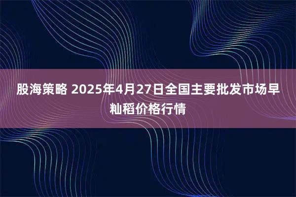 股海策略 2025年4月27日全国主要批发市场早籼稻价格行情