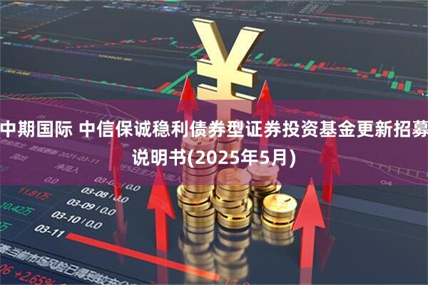 中期国际 中信保诚稳利债券型证券投资基金更新招募说明书(2025年5月)