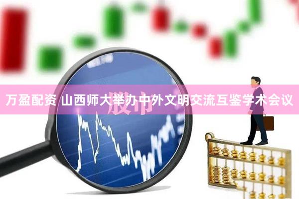 万盈配资 山西师大举办中外文明交流互鉴学术会议