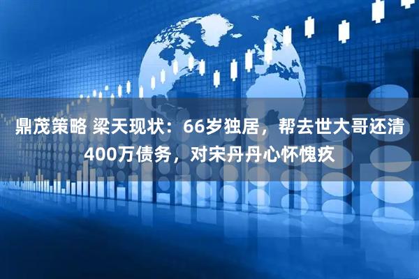 鼎茂策略 梁天现状：66岁独居，帮去世大哥还清400万债务，对宋丹丹心怀愧疚