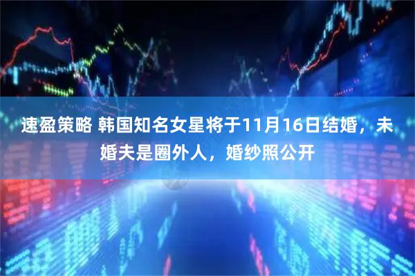 速盈策略 韩国知名女星将于11月16日结婚，未婚夫是圈外人，婚纱照公开