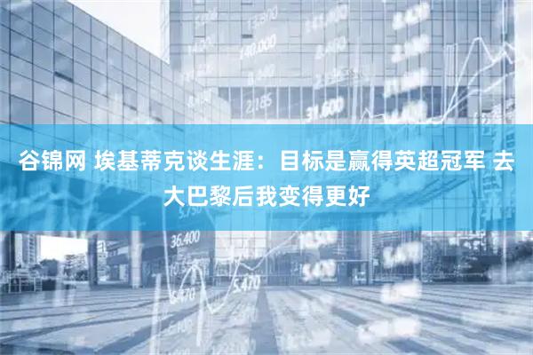 谷锦网 埃基蒂克谈生涯：目标是赢得英超冠军 去大巴黎后我变得更好