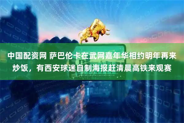 中国配资网 萨巴伦卡在武网嘉年华相约明年再来炒饭，有西安球迷自制海报赶清晨高铁来观赛