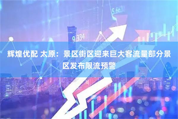 辉煌优配 太原：景区街区迎来巨大客流量部分景区发布限流预警