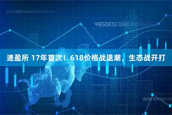 速盈所 17年首次！618价格战退潮，生态战开打