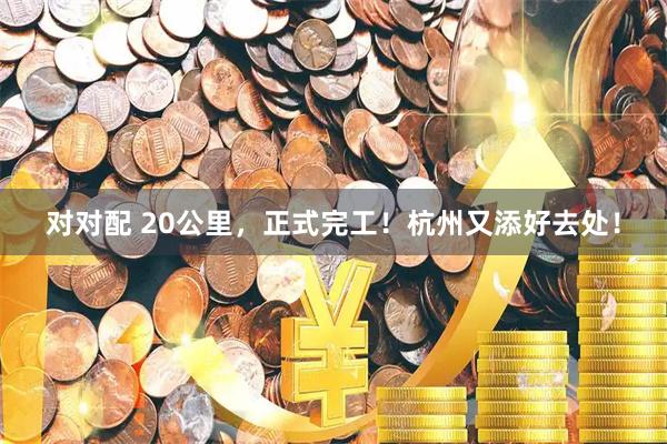 对对配 20公里，正式完工！杭州又添好去处！