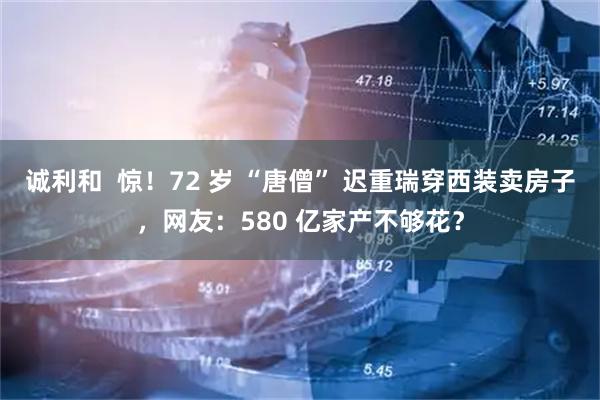 诚利和  惊！72 岁 “唐僧” 迟重瑞穿西装卖房子，网友：580 亿家产不够花？