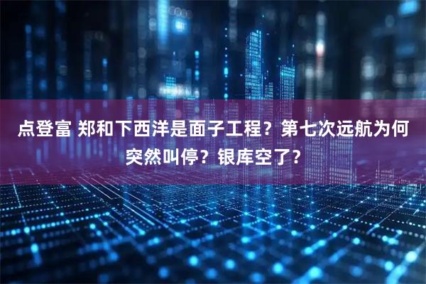 点登富 郑和下西洋是面子工程？第七次远航为何突然叫停？银库空了？