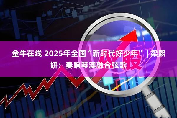 金牛在线 2025年全国“新时代好少年” | 梁熙妍：奏响琴澳融合弦歌