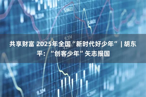 共享财富 2025年全国“新时代好少年” | 胡东平：“创客少年”矢志报国
