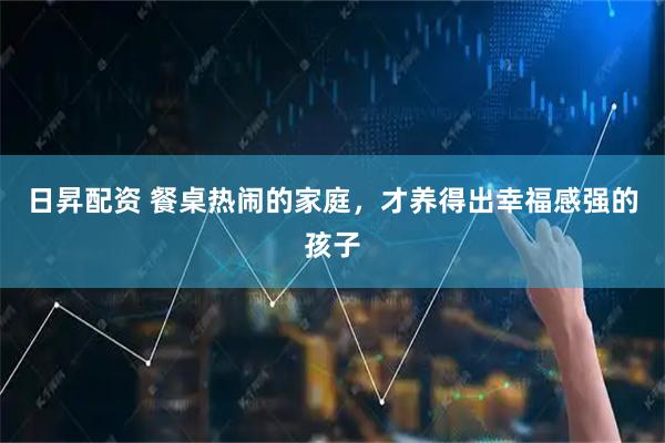 日昇配资 餐桌热闹的家庭，才养得出幸福感强的孩子