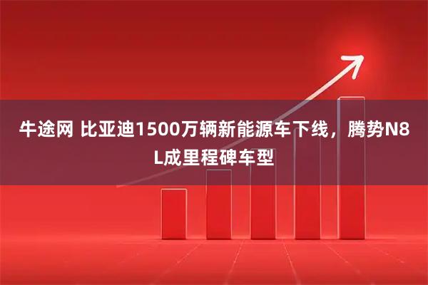 牛途网 比亚迪1500万辆新能源车下线，腾势N8L成里程碑车型
