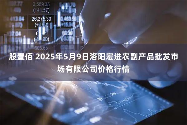 股壹佰 2025年5月9日洛阳宏进农副产品批发市场有限公司价格行情