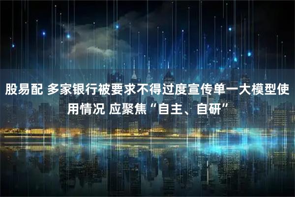 股易配 多家银行被要求不得过度宣传单一大模型使用情况 应聚焦“自主、自研”