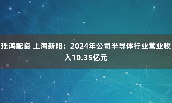 瑶鸿配资 上海新阳：2024年公司半导体行业营业收入10.35亿元
