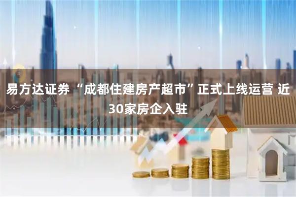 易方达证券 “成都住建房产超市”正式上线运营 近30家房企入驻