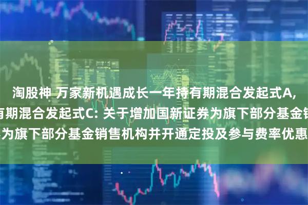 淘股神 万家新机遇成长一年持有期混合发起式A,万家新机遇成长一年持有期混合发起式C: 关于增加国新证券为旗下部分基金销售机构并开通定投及参与费率优惠活动的公告