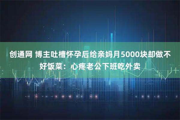 创通网 博主吐槽怀孕后给亲妈月5000块却做不好饭菜：心疼老公下班吃外卖