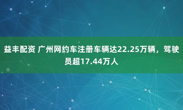 益丰配资 广州网约车注册车辆达22.25万辆，驾驶员超17.44万人