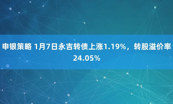 申银策略 1月7日永吉转债上涨1.19%，转股溢价率24.05%