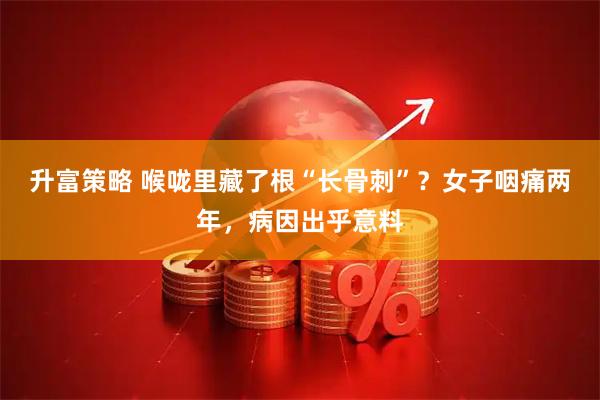 升富策略 喉咙里藏了根“长骨刺”？女子咽痛两年，病因出乎意料