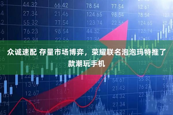 众诚速配 存量市场博弈，荣耀联名泡泡玛特推了款潮玩手机