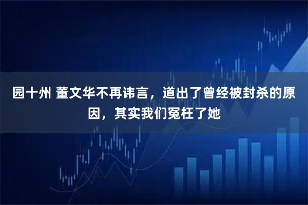 园十州 董文华不再讳言，道出了曾经被封杀的原因，其实我们冤枉了她