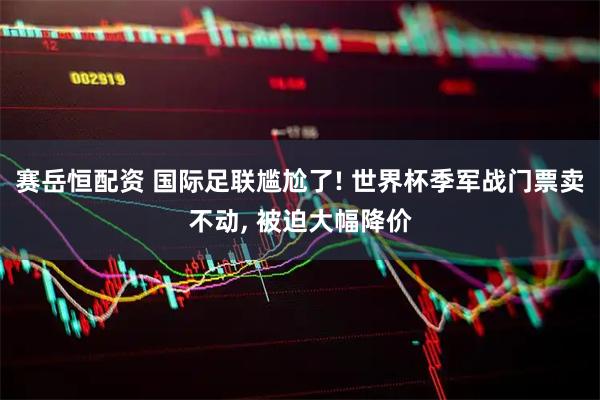 赛岳恒配资 国际足联尴尬了! 世界杯季军战门票卖不动, 被迫大幅降价